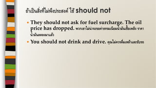  They should not ask for fuel surcharge. The oil
price has dropped. พวกเขาไม่น่าจะขอค่าธรรมเนียมน้ามันเชื้อเพลิง ราคา
น้ามันลดลงมาแล้ว
 You should not drink and drive. คุณไม่ควรดื่มเหล้าและขับรถ
ถ้าเป็นสิ่งที่ไม่พึงประสงค์ ใช้ should not
 