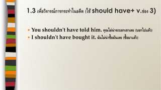  You shouldn't have told him. คุณไม่น่าจะบอกเขาเลย (บอกไปแล้ว)
 I shouldn't have bought it. ฉันไม่น่าซื้อมันเลย (ซื้อมาแล้ว)
1.3 เพื่อวิจารณ์การกระทาในอดีต (ใช้ should have+ v.ช่อง 3)
 