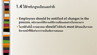 Employees should be notified of changes in the
process. พนักงานควรได้รับการแจ้งถึงการเปลี่ยนแปลงต่างๆในกระบวนการ
 ในกรณีข้างต้นนี้ ความหมายของ should ใกล้เคียงกับ must มีลักษณะเป็นการบอก
ถึงภาระหน้าที่ที่ต้องทามากกว่าจะเป็นเพียงการเสนอแนะ
1.4 ใช้สาหรับกฎระเบียบและคาสั่ง
 