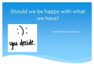 Should we be happy with what
we have?
Harshvardhan Vashistha
 