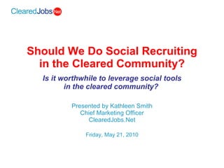 Should We Do Social Recruiting in the Cleared Community? Is it worthwhile to leverage social tools in the cleared community?   Presented by Kathleen Smith Chief Marketing Officer ClearedJobs.Net Friday, May 21, 2010 