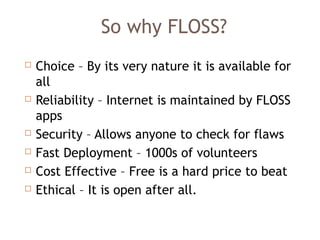 So why FLOSS?
 Choice – By its very nature it is available for
all
 Reliability – Internet is maintained by FLOSS
apps
 Security – Allows anyone to check for flaws
 Fast Deployment – 1000s of volunteers
 Cost Effective – Free is a hard price to beat
 Ethical – It is open after all.
 