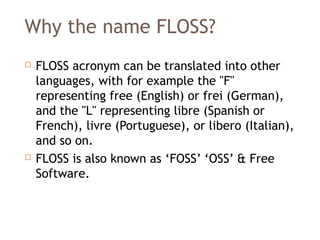 Why the name FLOSS?
 FLOSS acronym can be translated into other
languages, with for example the "F"
representing free (English) or frei (German),
and the "L" representing libre (Spanish or
French), livre (Portuguese), or libero (Italian),
and so on.
 FLOSS is also known as ‘FOSS’ ‘OSS’ & Free
Software.
 