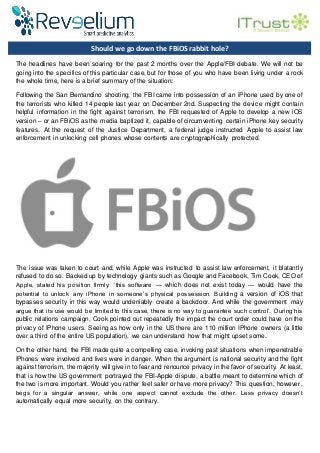Should we go down the FBiOS rabbit hole?
The headlines have been soaring for the past 2 months over the Apple/FBI debate. We will not be
going into the specifics of this particular case, but for those of you who have been living under a rock
the whole time, here is a brief summary of the situation:
Following the San Bernandino shooting, the FBI came into possession of an iPhone used by one of
the terrorists who killed 14 people last year on December 2nd. Suspecting the device might contain
helpful information in the fight against terrorism, the FBI requested of Apple to develop a new iOS
version – or an FBiOS as the media baptized it, capable of circumventing certain iPhone key security
features. At the request of the Justice Department, a federal judge instructed Apple to assist law
enforcement in unlocking cell phones whose contents are cryptographically protected.
The issue was taken to court and, while Apple was instructed to assist law enforcement, it blatantly
refused to do so. Backed up by technology giants such as Google and Facebook, Tim Cook, CEO of
Apple, stated his position firmly: ‘this software — which does not exist today — would have the
potential to unlock any iPhone in someone’s physical possession. Building a version of iOS that
bypasses security in this way would undeniably create a backdoor. And while the government may
argue that its use would be limited to this case, there is no way to guarantee such control’. During his
public relations campaign, Cook pointed out repeatedly the impact the court order could have on the
privacy of IPhone users. Seeing as how only in the US there are 110 million IPhone owners (a little
over a third of the entire US population), we can understand how that might upset some.
On the other hand, the FBI made quite a compelling case, invoking past situations when impenetrable
IPhones were involved and lives were in danger. When the argument is national security and the fight
against terrorism, the majority will give in to fear and renounce privacy in the favor of security. At least,
that is how the US government portrayed the FBI-Apple dispute, a battle meant to determine which of
the two is more important. Would you rather feel safer or have more privacy? This question, however,
begs for a singular answer, while one aspect cannot exclude the other. Less privacy doesn’t
automatically equal more security, on the contrary.
Benjamin Benifei, our Legal Consultant at ITrust, states his opinion: ‘It is easy for public authorities to
criticize data encryption. Opinions are fusing together in order to weaken encryption by legallystripping
it of its use, enforcing the creation of hidden backdoors, or by simply forbidding it. That being said,
what the general public needs to understand is that limitingdataencryption will have a definite negative
impact on our society. It will not achieve its goal of helpinglaw enforcement agenciesto fight terrorism,
 