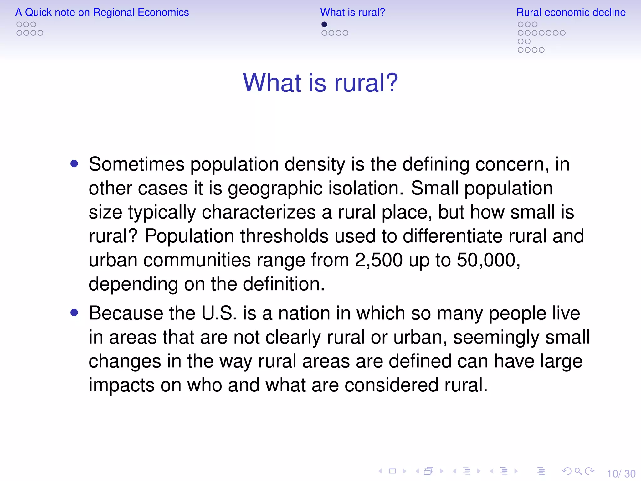 10/ 30
A Quick note on Regional Economics What is rural? Rural economic decline
What is rural?
• Sometimes population density is the deﬁning concern, in
other cases it is geographic isolation. Small population
size typically characterizes a rural place, but how small is
rural? Population thresholds used to differentiate rural and
urban communities range from 2,500 up to 50,000,
depending on the deﬁnition.
• Because the U.S. is a nation in which so many people live
in areas that are not clearly rural or urban, seemingly small
changes in the way rural areas are deﬁned can have large
impacts on who and what are considered rural.
 