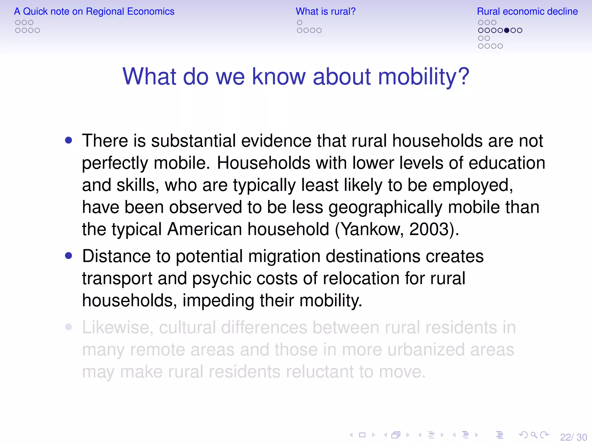 22/ 30
A Quick note on Regional Economics What is rural? Rural economic decline
What do we know about mobility?
• There is substantial evidence that rural households are not
perfectly mobile. Households with lower levels of education
and skills, who are typically least likely to be employed,
have been observed to be less geographically mobile than
the typical American household (Yankow, 2003).
• Distance to potential migration destinations creates
transport and psychic costs of relocation for rural
households, impeding their mobility.
• Likewise, cultural differences between rural residents in
many remote areas and those in more urbanized areas
may make rural residents reluctant to move.
 
