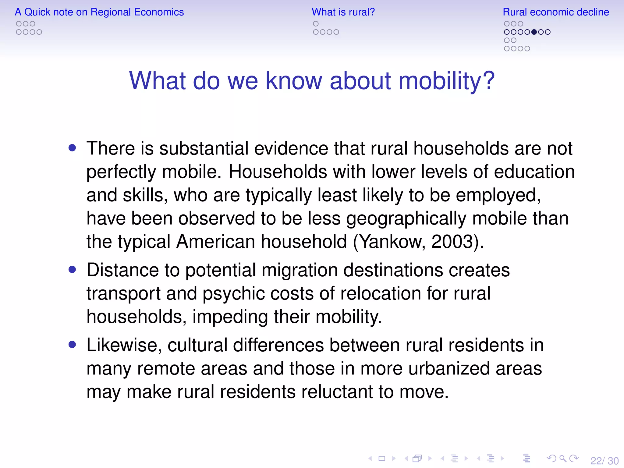 22/ 30
A Quick note on Regional Economics What is rural? Rural economic decline
What do we know about mobility?
• There is substantial evidence that rural households are not
perfectly mobile. Households with lower levels of education
and skills, who are typically least likely to be employed,
have been observed to be less geographically mobile than
the typical American household (Yankow, 2003).
• Distance to potential migration destinations creates
transport and psychic costs of relocation for rural
households, impeding their mobility.
• Likewise, cultural differences between rural residents in
many remote areas and those in more urbanized areas
may make rural residents reluctant to move.
 