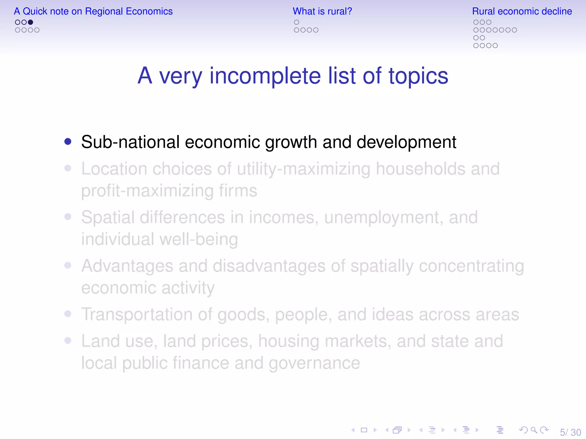 5/ 30
A Quick note on Regional Economics What is rural? Rural economic decline
A very incomplete list of topics
• Sub-national economic growth and development
• Location choices of utility-maximizing households and
proﬁt-maximizing ﬁrms
• Spatial differences in incomes, unemployment, and
individual well-being
• Advantages and disadvantages of spatially concentrating
economic activity
• Transportation of goods, people, and ideas across areas
• Land use, land prices, housing markets, and state and
local public ﬁnance and governance
 