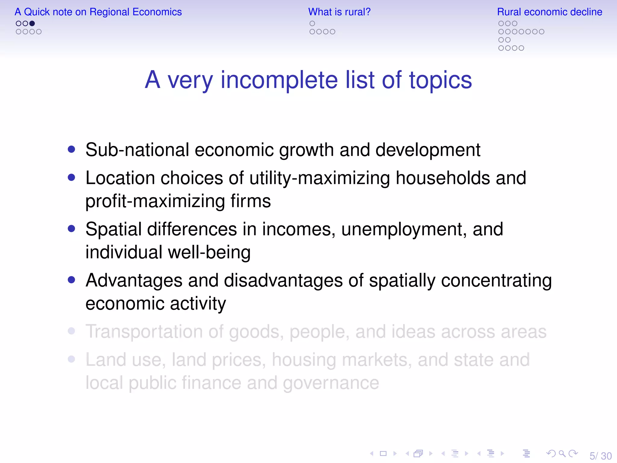 5/ 30
A Quick note on Regional Economics What is rural? Rural economic decline
A very incomplete list of topics
• Sub-national economic growth and development
• Location choices of utility-maximizing households and
proﬁt-maximizing ﬁrms
• Spatial differences in incomes, unemployment, and
individual well-being
• Advantages and disadvantages of spatially concentrating
economic activity
• Transportation of goods, people, and ideas across areas
• Land use, land prices, housing markets, and state and
local public ﬁnance and governance
 