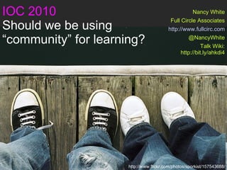 IOC 2010 Should we be using  “community” for learning? Nancy White Full Circle Associates http://www.fullcirc.com @NancyWhite Talk Wiki: http://bit.ly/ahkdi4 http://www.flickr.com/photos/sporkist/157543688/ 