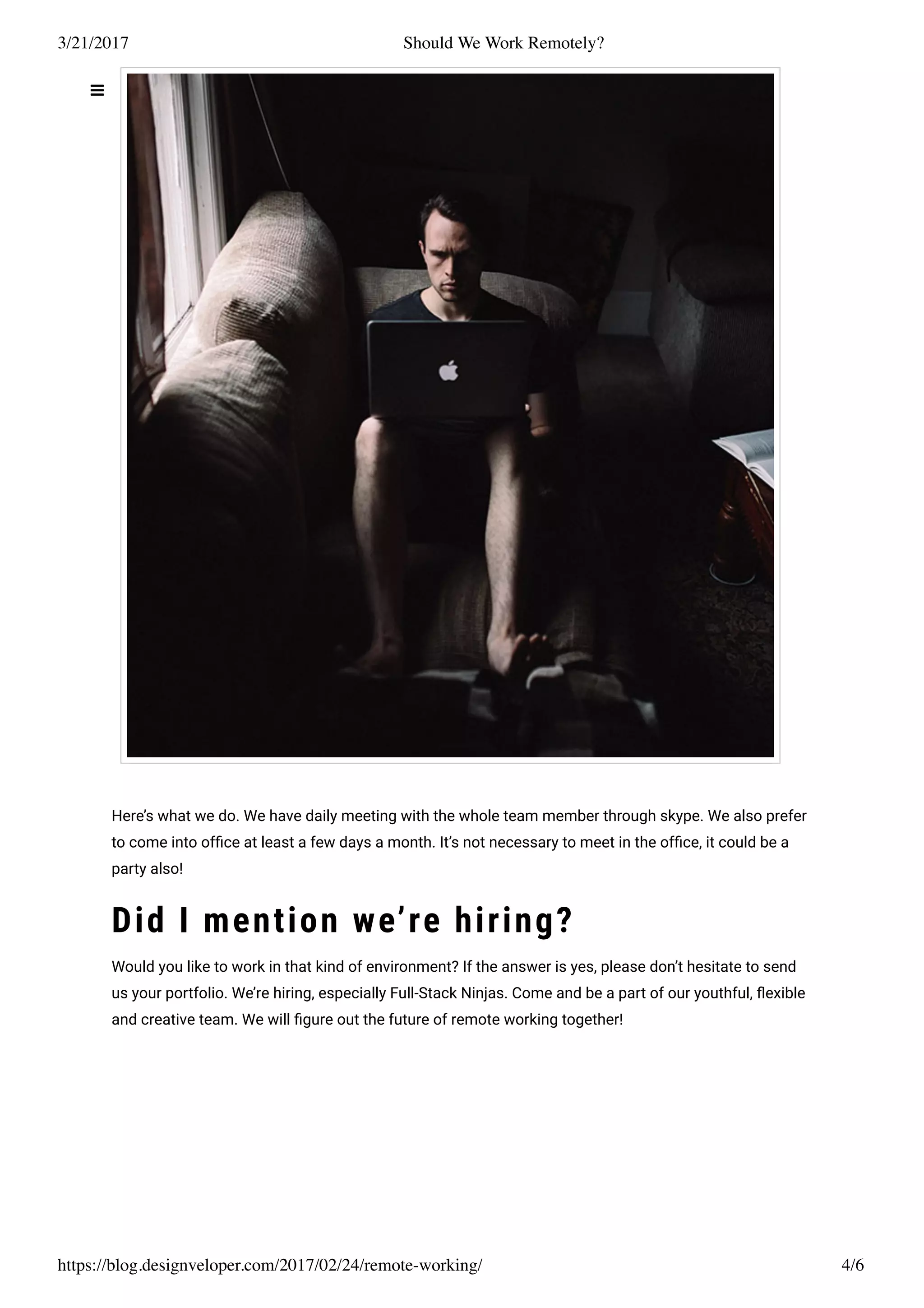 3/21/2017 Should We Work Remotely?
https://blog.designveloper.com/2017/02/24/remote-working/ 4/6
Here’s what we do. We have daily meeting with the whole team member through skype. We also prefer
to come into ofﬁce at least a few days a month. It’s not necessary to meet in the ofﬁce, it could be a
party also!
Did I mention we’re hiring?
Would you like to work in that kind of environment? If the answer is yes, please don’t hesitate to send
us your portfolio. We’re hiring, especially Full-Stack Ninjas. Come and be a part of our youthful, ﬂexible
and creative team. We will ﬁgure out the future of remote working together!
 