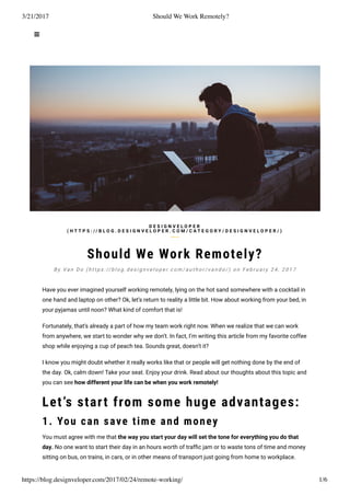 3/21/2017 Should We Work Remotely?
https://blog.designveloper.com/2017/02/24/remote-working/ 1/6
Should We Work Remotely?
Have you ever imagined yourself working remotely, lying on the hot sand somewhere with a cocktail in
one hand and laptop on other? Ok, let’s return to reality a little bit. How about working from your bed, in
your pyjamas until noon? What kind of comfort that is!
Fortunately, that’s already a part of how my team work right now. When we realize that we can work
from anywhere, we start to wonder why we don’t. In fact, I’m writing this article from my favorite coffee
shop while enjoying a cup of peach tea. Sounds great, doesn’t it?
I know you might doubt whether it really works like that or people will get nothing done by the end of
the day. Ok, calm down! Take your seat. Enjoy your drink. Read about our thoughts about this topic and
you can see how different your life can be when you work remotely!
Let’s start from some huge advantages:
1. You can save time and money
You must agree with me that the way you start your day will set the tone for everything you do that
day. No one want to start their day in an hours worth of trafﬁc jam or to waste tons of time and money
sitting on bus, on trains, in cars, or in other means of transport just going from home to workplace.
D E S I G N V E L O P E R
( H T T P S : / / B L O G . D E S I G N V E L O P E R . C O M / C A T E G O R Y / D E S I G N V E L O P E R / )
B y Va n D o ( h t t p s : // b l o g . d e s i g n v e l o p e r. c o m / a u t h o r / v a n d o / ) o n F e b r u a r y 2 4 , 2 0 1 7
 