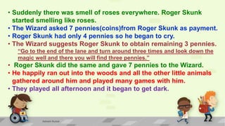 • Suddenly there was smell of roses everywhere. Roger Skunk
started smelling like roses.
• The Wizard asked 7 pennies(coins)from Roger Skunk as payment.
• Roger Skunk had only 4 pennies so he began to cry.
• The Wizard suggests Roger Skunk to obtain remaining 3 pennies.
“Go to the end of the lane and turn around three times and look down the
magic well and there you will find three pennies.”
• Roger Skunk did the same and gave 7 pennies to the Wizard.
• He happily ran out into the woods and all the other little animals
gathered around him and played many games with him.
• They played all afternoon and it began to get dark.
Ashwini Kumar
 