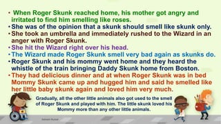 • When Roger Skunk reached home, his mother got angry and
irritated to find him smelling like roses.
• She was of the opinion that a skunk should smell like skunk only.
• She took an umbrella and immediately rushed to the Wizard in an
anger with Roger Skunk.
• She hit the Wizard right over his head.
• The Wizard made Roger Skunk smell very bad again as skunks do.
• Roger Skunk and his mommy went home and they heard the
whistle of the train bringing Daddy Skunk home from Boston.
• They had delicious dinner and at when Roger Skunk was in bed
Mommy Skunk came up and hugged him and said he smelled like
her little baby skunk again and loved him very much.
Gradually, all the other little animals also got used to the smell
of Roger Skunk and played with him. The little skunk loved his
Mommy more than any other little animals.
Ashwini Kumar
 