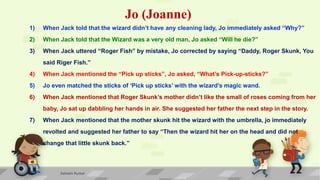 Jo (Joanne)
1) When Jack told that the wizard didn’t have any cleaning lady, Jo immediately asked “Why?”
2) When Jack told that the Wizard was a very old man, Jo asked “Will he die?”
3) When Jack uttered “Roger Fish” by mistake, Jo corrected by saying “Daddy, Roger Skunk, You
said Riger Fish.”
4) When Jack mentioned the “Pick up sticks”, Jo asked, “What’s Pick-up-sticks?”
5) Jo even matched the sticks of ‘Pick up sticks’ with the wizard’s magic wand.
6) When Jack mentioned that Roger Skunk’s mother didn’t like the small of roses coming from her
baby, Jo sat up dabbling her hands in air. She suggested her father the next step in the story.
7) When Jack mentioned that the mother skunk hit the wizard with the umbrella, jo immediately
revolted and suggested her father to say “Then the wizard hit her on the head and did not
change that little skunk back.”
Ashwini Kumar
 