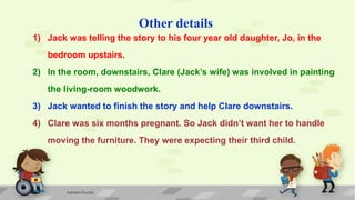 Other details
1) Jack was telling the story to his four year old daughter, Jo, in the
bedroom upstairs.
2) In the room, downstairs, Clare (Jack’s wife) was involved in painting
the living-room woodwork.
3) Jack wanted to finish the story and help Clare downstairs.
4) Clare was six months pregnant. So Jack didn’t want her to handle
moving the furniture. They were expecting their third child.
Ashwini Kumar
 