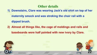 Other details
1) Downstairs, Clare was wearing Jack’s old shirt on top of her
maternity smock and was stroking the chair rail with a
dipped brush.
2) Almost all things like, the cage of moldings and rails and
baseboards were half painted with new ivory by Clare.
Ashwini Kumar
 