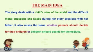THE MAIN IDEA
The story deals with a child's view of the world and the difficult
moral questions she raises during her story sessions with her
father. It also raises the issue whether parents should decide
for their children or children should decide for themselves.
Ashwini Kumar
 