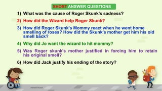 SHORT ANSWER QUESTIONS
1) What was the cause of Roger Skunk's sadness?
2) How did the Wizard help Roger Skunk?
3) How did Roger Skunk's Mommy react when he went home
smelling of roses? How did the Skunk's mother get him his old
smell back?
4) Why did Jo want the wizard to hit mommy?
5) Was Roger skunk's mother justified in forcing him to retain
his original smell?
6) How did Jack justify his ending of the story?
Ashwini Kumar
 