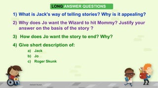 LONG ANSWER QUESTIONS
1) What is Jack's way of telling stories? Why is it appealing?
2) Why does Jo want the Wizard to hit Mommy? Justify your
answer on the basis of the story ?
3) How does Jo want the story to end? Why?
4) Give short description of:
a) Jack
b) Jo
c) Roger Skunk
Ashwini Kumar
 