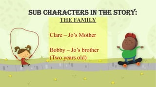 Sub characters in the story:
THE FAMILY
Clare – Jo’s Mother
Bobby – Jo’s brother
(Two years old)
 