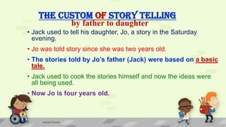 THE CUSTOM OF STORY TELLING
• Jack used to tell his daughter, Jo, a story in the Saturday
evening.
• Jo was told story since she was two years old.
• The stories told by Jo’s father (Jack) were based on a basic
tale.
• Jack used to cook the stories himself and now the ideas were
all being used.
• Now Jo is four years old.
by father to daughter
Ashwini Kumar
 