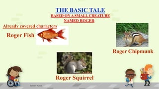 THE BASIC TALE
BASED ON A SMALL CREATURE
Roger Fish
NAMED ROGER
Roger Squirrel
Roger Chipmunk
Already covered characters
Ashwini Kumar
 