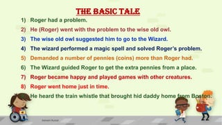 THE BASIC TALE
1) Roger had a problem.
2) He (Roger) went with the problem to the wise old owl.
3) The wise old owl suggested him to go to the Wizard.
4) The wizard performed a magic spell and solved Roger’s problem.
5) Demanded a number of pennies (coins) more than Roger had.
6) The Wizard guided Roger to get the extra pennies from a place.
7) Roger became happy and played games with other creatures.
8) Roger went home just in time.
9) He heard the train whistle that brought hid daddy home from Boston.
Ashwini Kumar
 