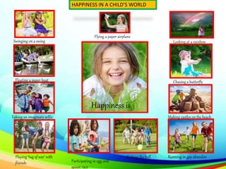 Happiness is
HAPPINESS IN A CHILD’S WORLD
Flying a paper airplane
Swinging on a swing
Floating a paper boat
Taking an imaginary selfie
Playing ‘tug of war’ with
friends Participating in egg and
spoon race
Looking at a rainbow
Chasing a butterfly
Making castles on the beach
Kicking the ball Running in gay abandon
 
