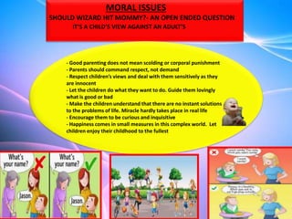 MORAL ISSUES
SHOULD WIZARD HIT MOMMY?- AN OPEN ENDED QUESTION
IT’S A CHILD’S VIEW AGAINST AN ADULT’S
- Good parenting does not mean scolding or corporal punishment
- Parents should command respect, not demand
- Respect children’s views and deal with them sensitively as they
are innocent
- Let the children do what they want to do. Guide them lovingly
what is good or bad
- Make the children understand that there are no instant solutions
to the problems of life. Miracle hardly takes place in real life
- Encourage them to be curious and inquisitive
- Happiness comes in small measures in this complex world. Let
children enjoy their childhood to the fullest
 
