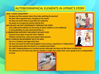 AUTOBIOGRAPHICAL ELEMENTS IN UPDIKE’S STORY
JACK- A MALE CHAUVINIST
- He does not like women when they take anything for granted
- He likes them apprehensive, hanging on his words
- He does not want them to question his authority
- He wants Jo to enjoy the stories told by him
JACK RELIVES HIS PAST EXPERIENCES THROUGH THE STORY
- Jack suffered humiliation at the hands of other children in his childhood
- In all probability, he also stammered like Jo
A DOMINATING MOTHER’S INFLUENCE ON JACK’S LIFE
- Parents know what is best for their children
- Children should love, obey and respect their parents
JACK’S COMPLEX RELATIONSHIP WITH HIS WIFE
- He is in a loveless marriage with Clare
- He does not want his wife and daughter to be curious, inquisitive or independent
- He monotonously does his duties as a husband and father
- His wife’s feigning pleasure at cocktail parties although she does not like them irritates him
- His reference to Jo’s blue eyes like her mother’s makes him realise that she is going to be as independent
as Clare
 