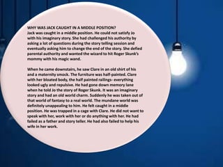 WHY WAS JACK CAUGHT IN A MIDDLE POSITION?
Jack was caught in a middle position. He could not satisfy Jo
with his imaginary story. She had challenged his authority by
asking a lot of questions during the story telling session and
eventually asking him to change the end of the story. She defied
parental authority and wanted the wizard to hit Roger Skunk’s
mommy with his magic wand.
When he came downstairs, he saw Clare in an old shirt of his
and a maternity smock. The furniture was half-painted. Clare
with her bloated body, the half painted railings- everything
looked ugly and repulsive. He had gone down memory lane
when he told Jo the story of Roger Skunk. It was an imaginary
story and had an old world charm. Suddenly he was taken out of
that world of fantasy to a real world. The mundane world was
definitely unappealing to him. He felt caught in a middle
position. He was trapped in a cage with Clare. He did not want to
speak with her, work with her or do anything with her. He had
failed as a father and story teller. He had also failed to help his
wife in her work.
 