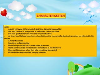 CHARACTER SKETCH
JACK
- A strict yet loving father who tells bed time stories to his daughter
- Not very creative or imaginative as he follows a basic story line
- But he is good at dramatisation and voice modulation
- At times his childhood experiences, humiliations, the memory of a dominating mother are reflected in his
stories
- A male chauvinist
- Impatient and dominating
- Hates being contradicted or questioned by women
- Wants children to be obedient as he himself was in his childhood
- Does not like women when they take everything for granted
- He liked them apprehensive, hanging on words
 