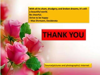 THANK YOU
With all its sham, drudgery, and broken dreams, it’s still
a beautiful world.
Be cheerful.
Strive to be happy
- Max Ehrmann, Desiderata
Source(pictures and photographs): Internet
 