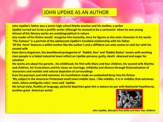 JOHN UPDIKE AS AN AUTHOR
- John Updike’s father was a junior high school Maths teacher and his mother, a writer
- Updike turned out to be a prolific writer although he wanted to be a cartoonist when he was young
- Almost all his literary works are autobiographical in nature
- Any reader of his fiction would recognise him instantly, since he figures as the main character in his works
- ‘The Centaur’ is a portrait of the adolescent Updike’s troubled relationship with his father
- ‘Of the Farm’ features a wilful mother like the author’s and a diffident son who comes to visit her with his
second wife
- Even Harry Angstrom, the bewildered protagonist of ‘Rabbit, Run’ and ‘Rabbit Redux’ novels with working
class people in a faded industrial town reflect an Updike persona: guilty, death obsessed and eager for
salvation
- His works are about his parents , his childhood, his first wife Mary and four children, his second wife Martha
and children, his frustrations and his views on marriage, infidelity and divorce through fictionalisation of
characters and realistic and natural depiction of surroundings
- Even his psoriasis and mild stammer, his humiliation made an unabashed foray into his fiction
- ‘My subject is the American Protestant small town middle class. I like middles. It is in middles that extremes
clash, where ambiguity rules’, once said Updike.
- His lyrical style, fluidity of language, pictorial depiction gave him a stature on par with Nathaniel Hawthorne,
another great American writer
John Updike, Mary(his first wife) and their four children
 
