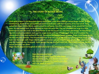 0nce upon a time in the deep dark forests there lived a tiny little creature named Roger Skunk. And he
smelled bad. None of the young animals were ready to play with him because of his foul smell. They
called him Roger Stinky Skunk and shunned his company. Two little round tear drops would fall from his
eyes. He was deeply hurt. So he decided to meet the wise owl. The owl directed him to go to a little
white house over the crick in the deep forest. It was the house of a tiny little old wizard. He listened to
the tiny creature’s problem, took out his magic wand and cast a magic spell. And all of a sudden the
sweet smell of the roses wafted in the air. The wizard demanded seven pennies. Roger Sunk began to cry.
He had only four pennies. The wizard asked him to go the end of the lane, turn around three times and
look into the magic well. Roger Skunk paid the pennies and ran into the deep jungle. That afternoon he
was the happiest one. He played many games like tag, football, base ball, basket ball, lacrosse, hockey,
soccer and pick- up- sticks.
Roger Skunk played and laughed all afternoon and in the evening went home.
THE STORY OF ROGER SKUNK
Does the story end here?
Did they have supper together after Roger
Skunk’s father came from Boston on a train?
Did the little creature live happily ever after
with the smell of roses???
 