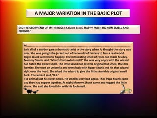 A MAJOR VARIATION IN THE BASIC PLOT
DID THE STORY END UP WITH ROGER SKUNK BEING HAPPY WITH HIS NEW SMELL AND
FRIENDS?
NO…………………………………………………………………………………………………
Jack all of a sudden gave a dramatic twist to the story when Jo thought the story was
over. She was going to be jerked out of her world of fantasy to face a real world.
Roger Skunk went home happily. The intoxicating smell of roses had made his day.
Mommy Skunk said, ‘What’s that awful smell?’ She was very angry with the wizard.
She hated the sweet smell. The little Skunk had lost his original foul smell, thus his
identity. She took an umbrella and went back with Roger Skunk and hit that wizard
right over the head. She asked the wizard to give the little skunk his original smell
back. The wizard said, ‘O.K.’
The animal lost his sweet smell. He smelled very bad again. Then Papa Skunk came
and they had supper together. At night Mommy Skunk came and hugged the little
skunk. She said she loved him with his foul smell.
 