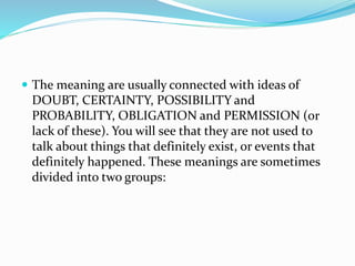  The meaning are usually connected with ideas of
DOUBT, CERTAINTY, POSSIBILITY and
PROBABILITY, OBLIGATION and PERMISSION (or
lack of these). You will see that they are not used to
talk about things that definitely exist, or events that
definitely happened. These meanings are sometimes
divided into two groups:
 