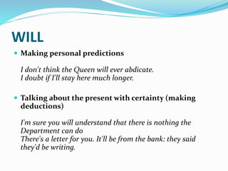 WILL
 Making personal predictions
I don't think the Queen will ever abdicate.
I doubt if I'll stay here much longer.
 Talking about the present with certainty (making
deductions)
I'm sure you will understand that there is nothing the
Department can do
There's a letter for you. It'll be from the bank: they said
they'd be writing.
 