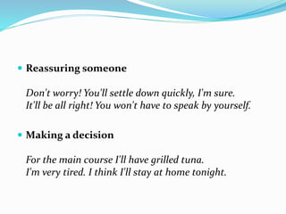  Reassuring someone
Don't worry! You'll settle down quickly, I'm sure.
It'll be all right! You won't have to speak by yourself.
 Making a decision
For the main course I'll have grilled tuna.
I'm very tired. I think I'll stay at home tonight.
 