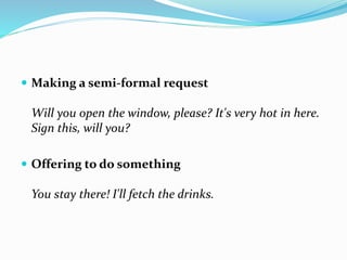  Making a semi-formal request
Will you open the window, please? It's very hot in here.
Sign this, will you?
 Offering to do something
You stay there! I'll fetch the drinks.
 