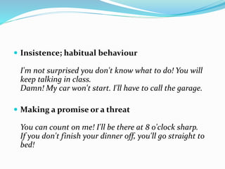  Insistence; habitual behaviour
I'm not surprised you don't know what to do! You will
keep talking in class.
Damn! My car won't start. I'll have to call the garage.
 Making a promise or a threat
You can count on me! I'll be there at 8 o'clock sharp.
If you don't finish your dinner off, you'll go straight to
bed!
 