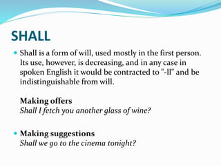 SHALL
 Shall is a form of will, used mostly in the first person.
Its use, however, is decreasing, and in any case in
spoken English it would be contracted to "-ll" and be
indistinguishable from will.
Making offers
Shall I fetch you another glass of wine?
 Making suggestions
Shall we go to the cinema tonight?
 