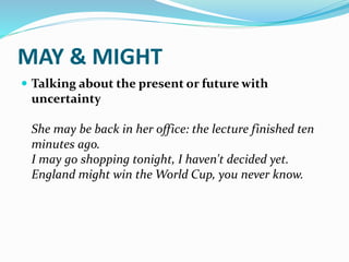 MAY & MIGHT
 Talking about the present or future with
uncertainty
She may be back in her office: the lecture finished ten
minutes ago.
I may go shopping tonight, I haven't decided yet.
England might win the World Cup, you never know.
 