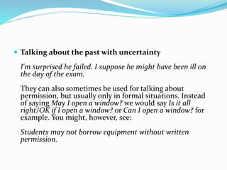  Talking about the past with uncertainty
I'm surprised he failed. I suppose he might have been ill on
the day of the exam.
They can also sometimes be used for talking about
permission, but usually only in formal situations. Instead
of saying May I open a window? we would say Is it all
right/OK if I open a window? or Can I open a window? for
example. You might, however, see:
Students may not borrow equipment without written
permission.
 