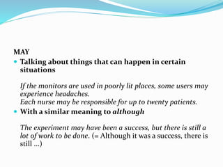 MAY
 Talking about things that can happen in certain
situations
If the monitors are used in poorly lit places, some users may
experience headaches.
Each nurse may be responsible for up to twenty patients.
 With a similar meaning to although
The experiment may have been a success, but there is still a
lot of work to be done. (= Although it was a success, there is
still ...)
 