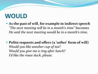 WOULD
 As the past of will, for example in indirect speech
"The next meeting will be in a month's time" becomes
He said the next meeting would be in a month's time.
 Polite requests and offers (a 'softer' form of will)
Would you like another cup of tea?
Would you give me a ring after lunch?
I'd like the roast duck, please.
 