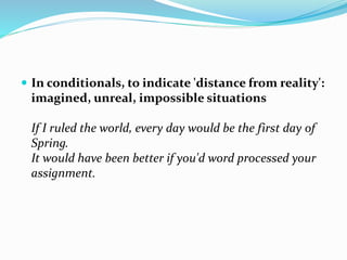  In conditionals, to indicate 'distance from reality':
imagined, unreal, impossible situations
If I ruled the world, every day would be the first day of
Spring.
It would have been better if you'd word processed your
assignment.
 