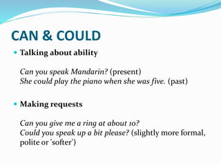 CAN & COULD
 Talking about ability
Can you speak Mandarin? (present)
She could play the piano when she was five. (past)
 Making requests
Can you give me a ring at about 10?
Could you speak up a bit please? (slightly more formal,
polite or 'softer')
 