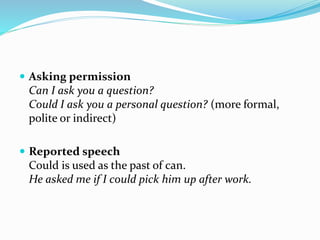  Asking permission
Can I ask you a question?
Could I ask you a personal question? (more formal,
polite or indirect)
 Reported speech
Could is used as the past of can.
He asked me if I could pick him up after work.
 